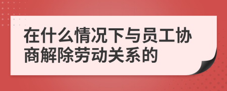 在什么情况下与员工协商解除劳动关系的