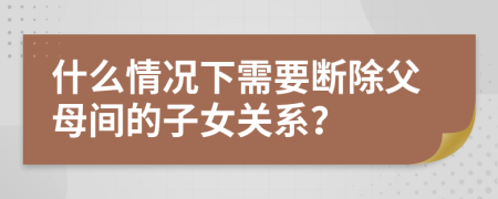 什么情况下需要断除父母间的子女关系？