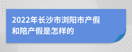 2022年长沙市浏阳市产假和陪产假是怎样的