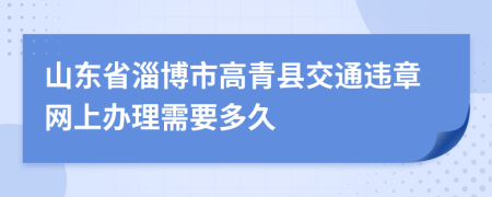 山东省淄博市高青县交通违章网上办理需要多久