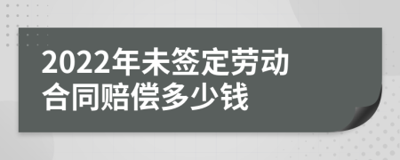 2022年未签定劳动合同赔偿多少钱