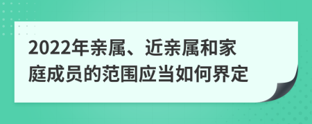 2022年亲属、近亲属和家庭成员的范围应当如何界定