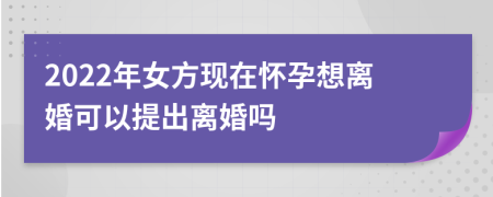 2022年女方现在怀孕想离婚可以提出离婚吗