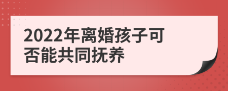 2022年离婚孩子可否能共同抚养