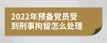 2022年预备党员受到刑事拘留怎么处理