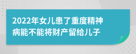 2022年女儿患了重度精神病能不能将财产留给儿子