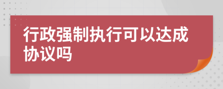 行政强制执行可以达成协议吗