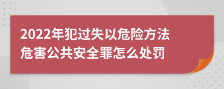 2022年犯过失以危险方法危害公共安全罪怎么处罚