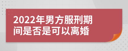 2022年男方服刑期间是否是可以离婚