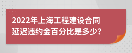 2022年上海工程建设合同延迟违约金百分比是多少？