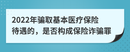 2022年骗取基本医疗保险待遇的，是否构成保险诈骗罪