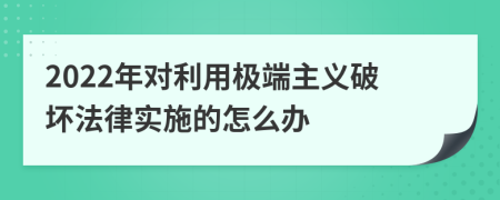 2022年对利用极端主义破坏法律实施的怎么办