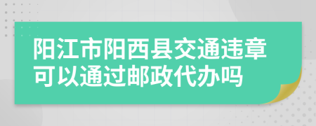 阳江市阳西县交通违章可以通过邮政代办吗