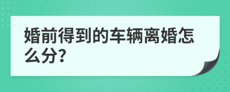 婚前得到的车辆离婚怎么分？