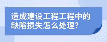 造成建设工程工程中的缺陷损失怎么处理？