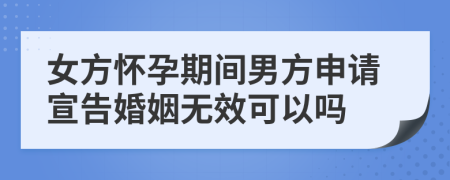 女方怀孕期间男方申请宣告婚姻无效可以吗