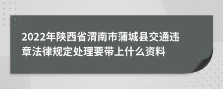 2022年陕西省渭南市蒲城县交通违章法律规定处理要带上什么资料