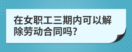 在女职工三期内可以解除劳动合同吗?