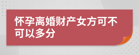 怀孕离婚财产女方可不可以多分