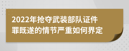 2022年抢夺武装部队证件罪既遂的情节严重如何界定