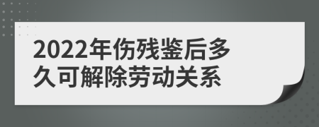 2022年伤残鉴后多久可解除劳动关系