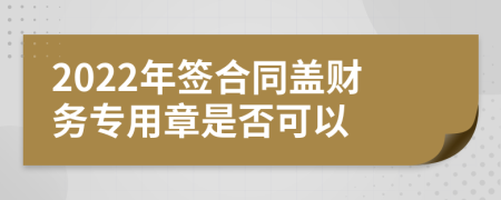 2022年签合同盖财务专用章是否可以