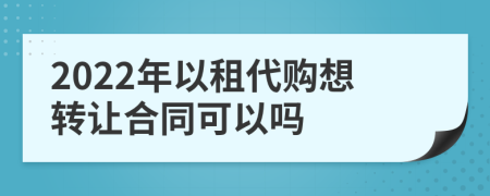 2022年以租代购想转让合同可以吗