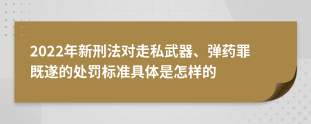 2022年新刑法对走私武器、弹药罪既遂的处罚标准具体是怎样的