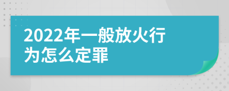 2022年一般放火行为怎么定罪