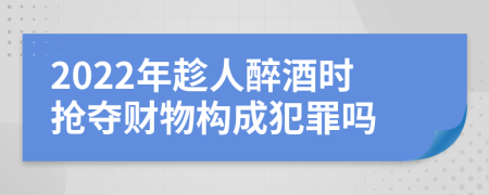 2022年趁人醉酒时抢夺财物构成犯罪吗