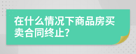 在什么情况下商品房买卖合同终止？