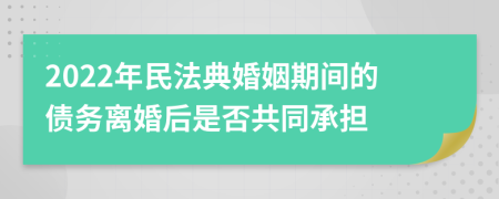 2022年民法典婚姻期间的债务离婚后是否共同承担