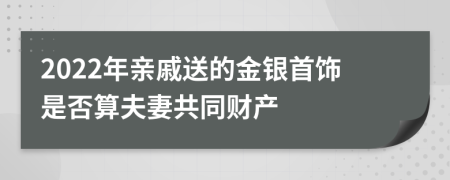 2022年亲戚送的金银首饰是否算夫妻共同财产