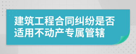 建筑工程合同纠纷是否适用不动产专属管辖