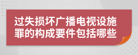 过失损坏广播电视设施罪的构成要件包括哪些