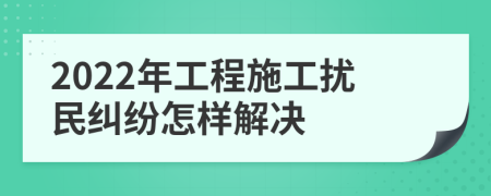 2022年工程施工扰民纠纷怎样解决