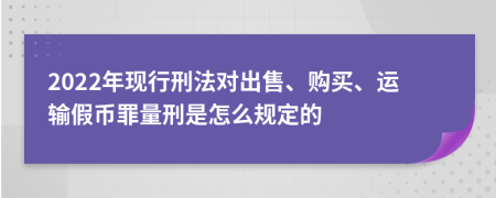 2022年现行刑法对出售、购买、运输假币罪量刑是怎么规定的