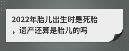 2022年胎儿出生时是死胎，遗产还算是胎儿的吗