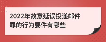 2022年故意延误投递邮件罪的行为要件有哪些