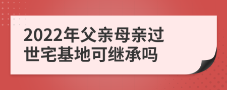 2022年父亲母亲过世宅基地可继承吗