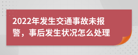 2022年发生交通事故未报警，事后发生状况怎么处理