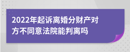 2022年起诉离婚分财产对方不同意法院能判离吗