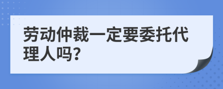 劳动仲裁一定要委托代理人吗？