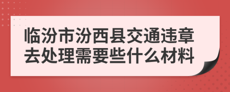 临汾市汾西县交通违章去处理需要些什么材料