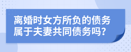 离婚时女方所负的债务属于夫妻共同债务吗？