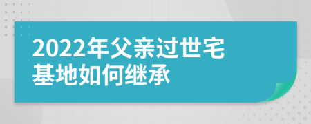 2022年父亲过世宅基地如何继承