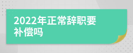 2022年正常辞职要补偿吗