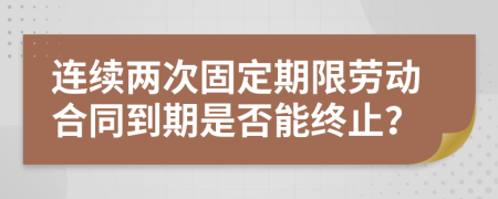 连续两次固定期限劳动合同到期是否能终止？