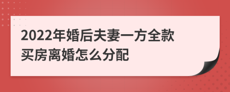 2022年婚后夫妻一方全款买房离婚怎么分配