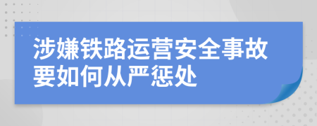 涉嫌铁路运营安全事故要如何从严惩处